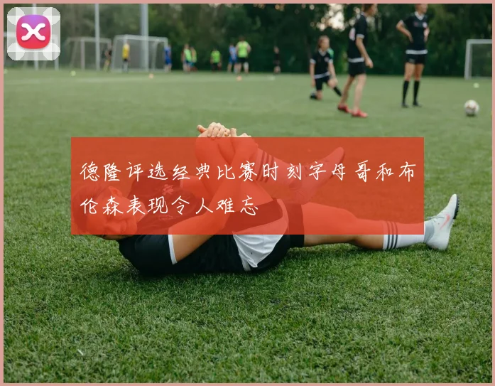 德隆评选经典比赛时刻字母哥和布伦森表现令人难忘