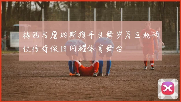 梅西与詹姆斯携手共舞岁月巨轮两位传奇依旧闪耀体育舞台