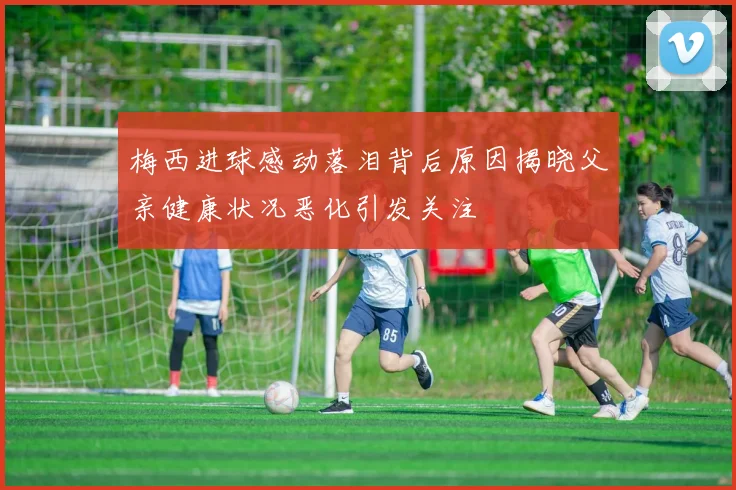 梅西进球感动落泪背后原因揭晓父亲健康状况恶化引发关注