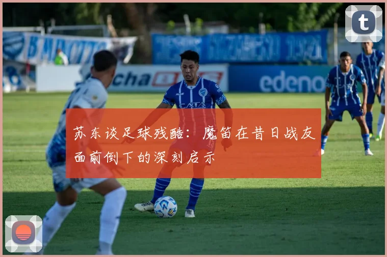 苏东谈足球残酷：魔笛在昔日战友面前倒下的深刻启示