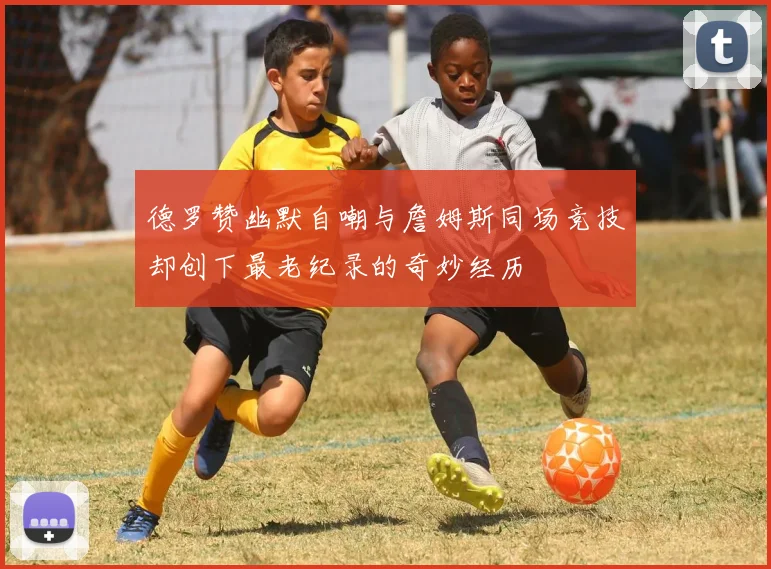德罗赞幽默自嘲与詹姆斯同场竞技却创下最老纪录的奇妙经历