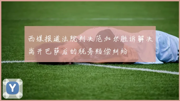 西媒报道法院判决范加尔胜诉解决离开巴萨后的税务赔偿纠纷