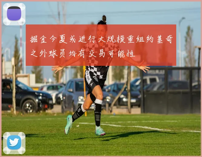 掘金今夏或进行大规模重组约基奇之外球员均有交易可能性
