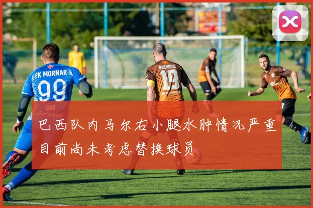巴西队内马尔右小腿水肿情况严重目前尚未考虑替换球员