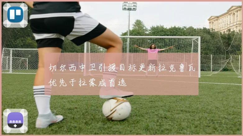 切尔西中卫引援目标更新拉克鲁瓦优先于拉蒙成首选